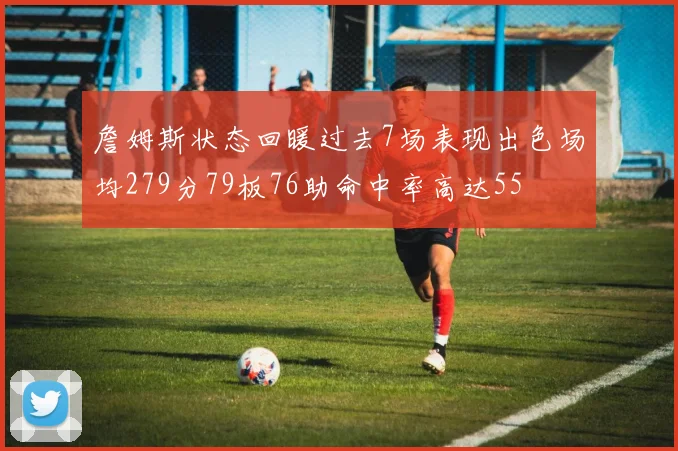 詹姆斯状态回暖过去7场表现出色场均279分79板76助命中率高达55