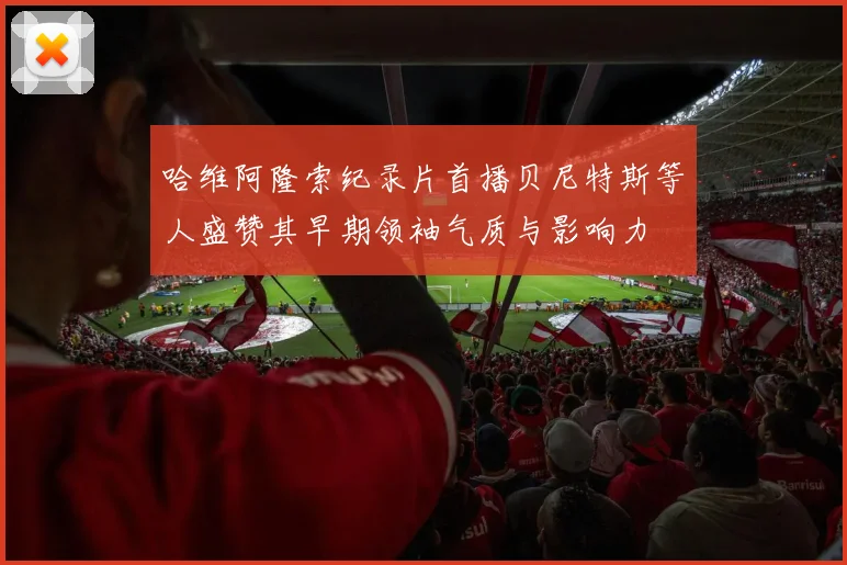 哈维阿隆索纪录片首播贝尼特斯等人盛赞其早期领袖气质与影响力