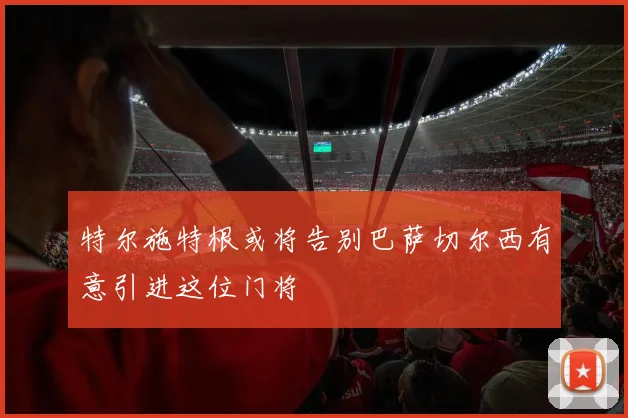 特尔施特根或将告别巴萨切尔西有意引进这位门将