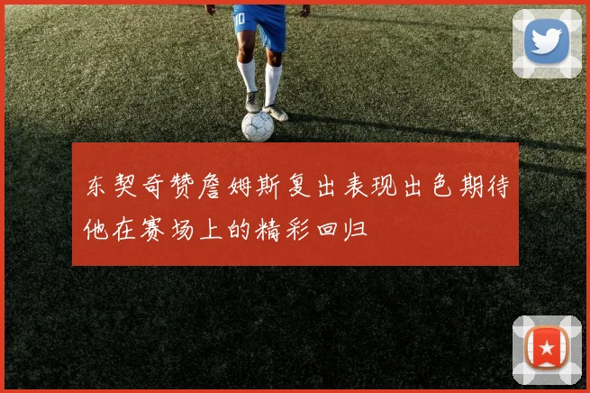 东契奇赞詹姆斯复出表现出色期待他在赛场上的精彩回归