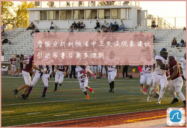 詹俊分析利物浦中卫失误现象建议引进布鲁日奥多涅斯
