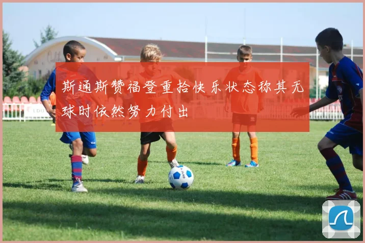 斯通斯赞福登重拾快乐状态称其无球时依然努力付出