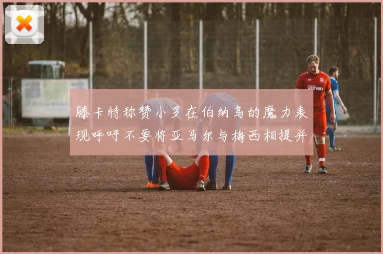 滕卡特称赞小罗在伯纳乌的魔力表现呼吁不要将亚马尔与梅西相提并论