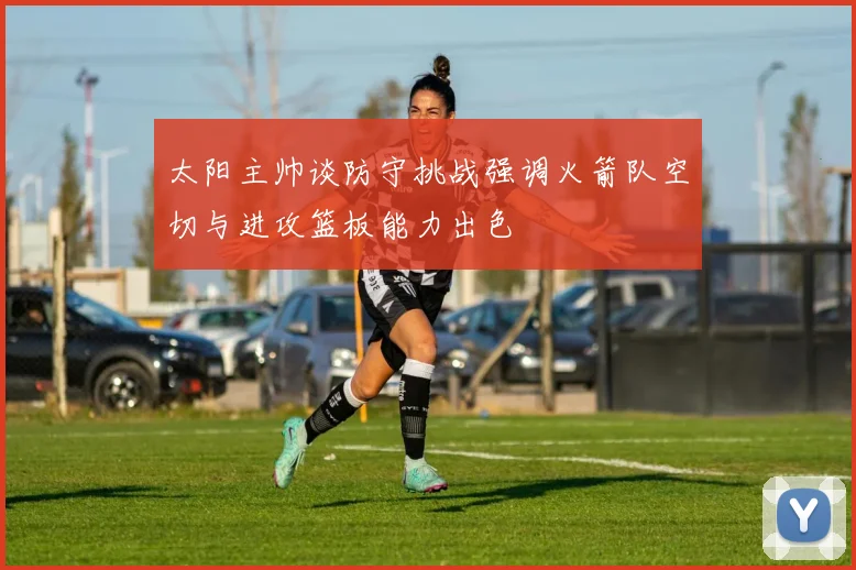 太阳主帅谈防守挑战强调火箭队空切与进攻篮板能力出色