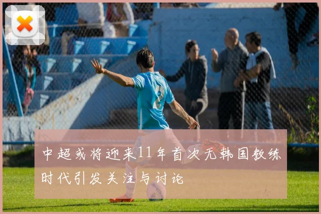 中超或将迎来11年首次无韩国教练时代引发关注与讨论