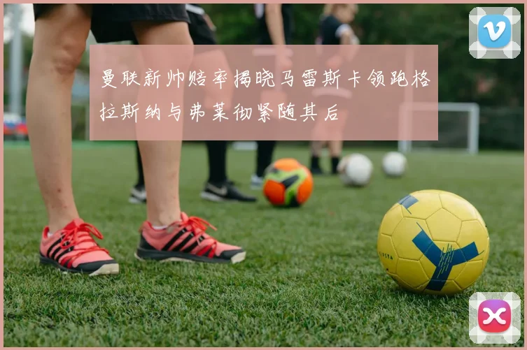 曼联新帅赔率揭晓马雷斯卡领跑格拉斯纳与弗莱彻紧随其后