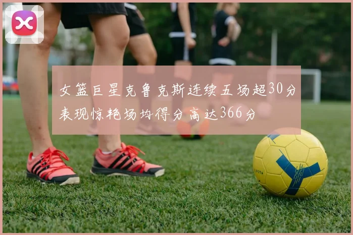 女篮巨星克鲁克斯连续五场超30分表现惊艳场均得分高达366分