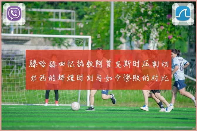 滕哈赫回忆执教阿贾克斯时压制切尔西的辉煌时刻与如今惨败的对比