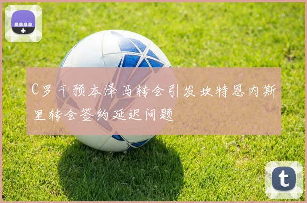 C罗干预本泽马转会引发坎特恩内斯里转会签约延迟问题