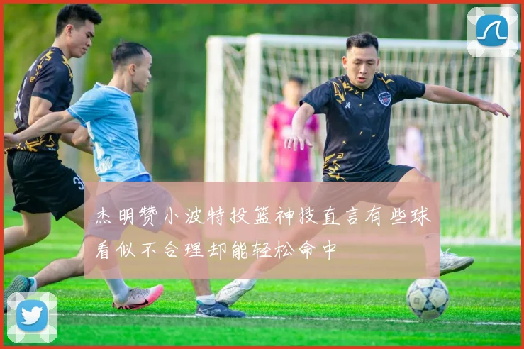 杰明赞小波特投篮神技直言有些球看似不合理却能轻松命中