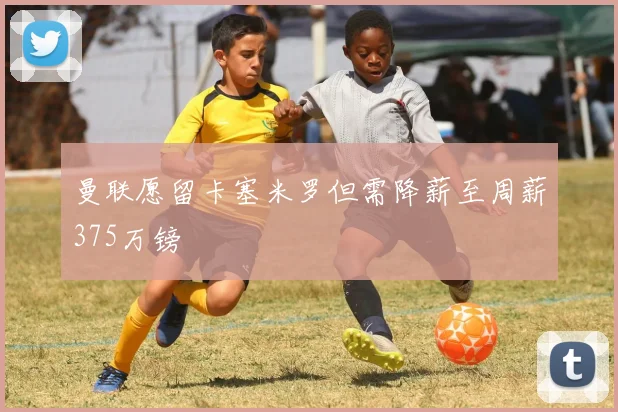 曼联愿留卡塞米罗但需降薪至周薪375万镑