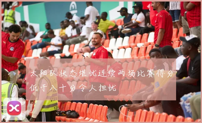太阳队状态堪忧连续两场比赛得分低于八十分令人担忧