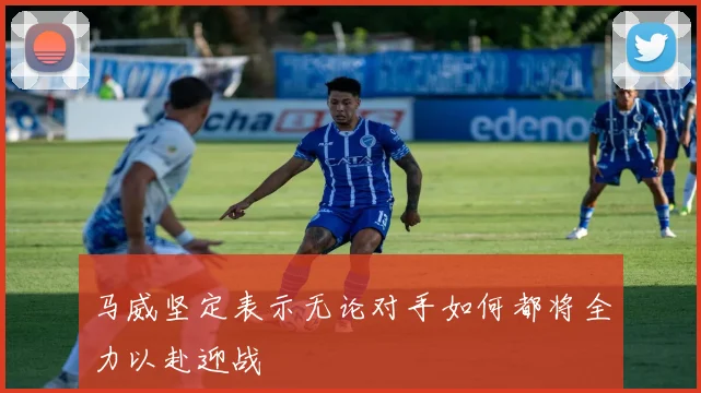 马威坚定表示无论对手如何都将全力以赴迎战