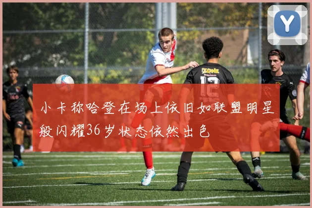 小卡称哈登在场上依旧如联盟明星般闪耀36岁状态依然出色