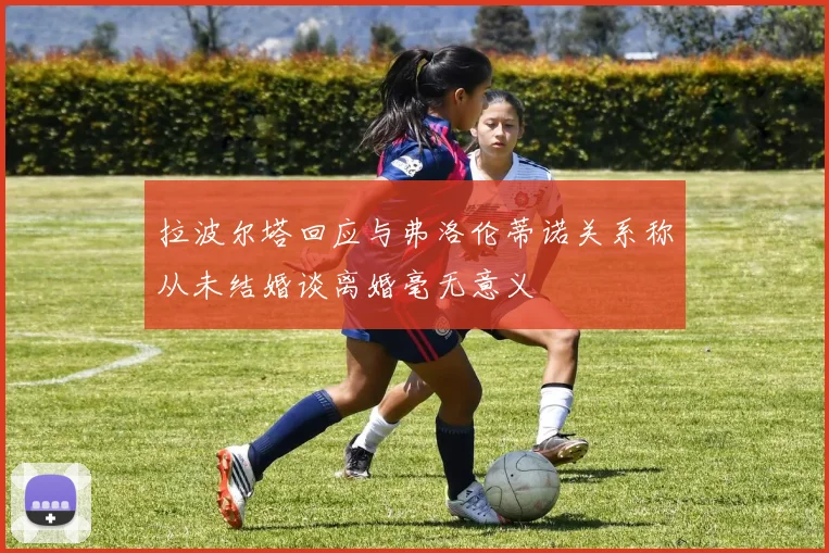 拉波尔塔回应与弗洛伦蒂诺关系称从未结婚谈离婚毫无意义