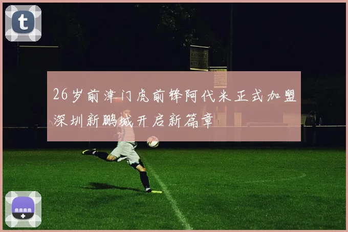 26岁前津门虎前锋阿代米正式加盟深圳新鹏城开启新篇章