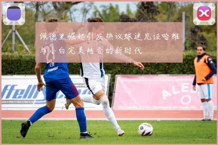 佩德里崛起引发热议球迷见证哈维与小白完美结合的新时代