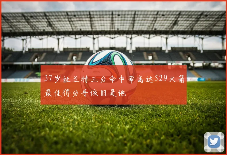 37岁杜兰特三分命中率高达529火箭最佳得分手依旧是他