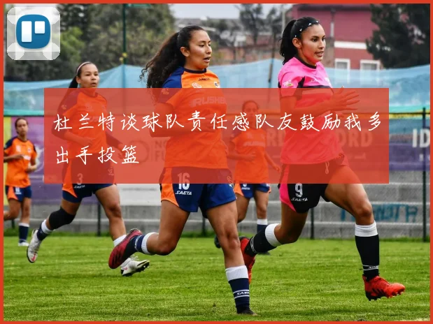 杜兰特谈球队责任感队友鼓励我多出手投篮