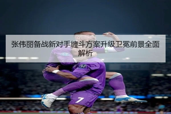 张伟丽备战新对手缠斗方案升级卫冕前景全面解析 - ManBetX
